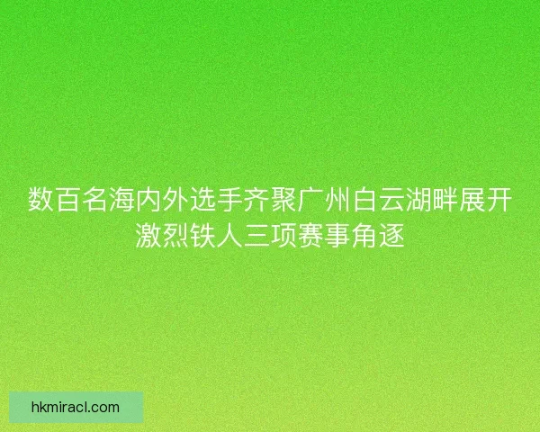数百名海内外选手齐聚广州白云湖畔展开激烈铁人三项赛事角逐