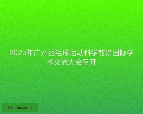 2025年广州羽毛球运动科学前沿国际学术交流大会召开