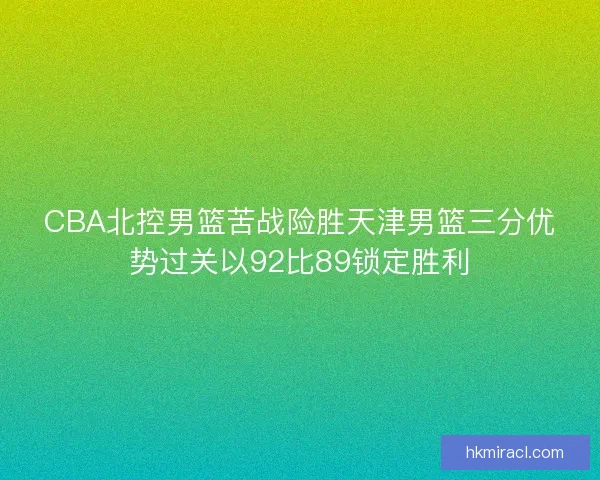 CBA北控男篮苦战险胜天津男篮三分优势过关以92比89锁定胜利